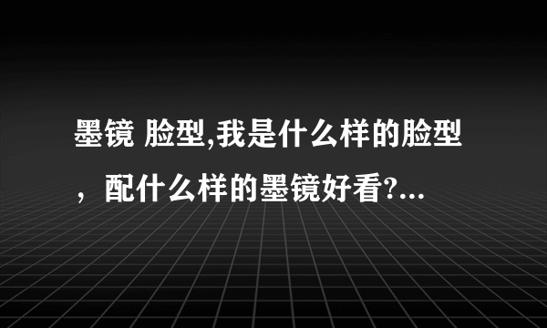 墨镜 脸型,我是什么样的脸型，配什么样的墨镜好看?最好能发张适合的墨镜的图片，谢谢啦