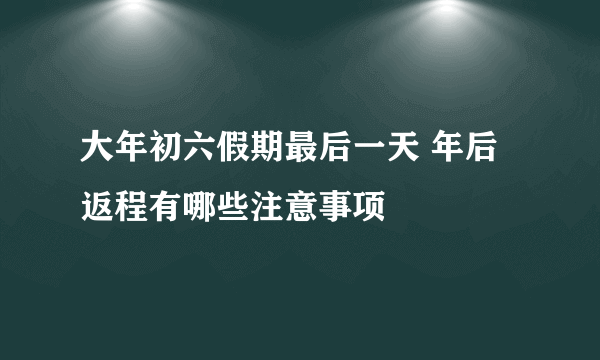 大年初六假期最后一天 年后返程有哪些注意事项