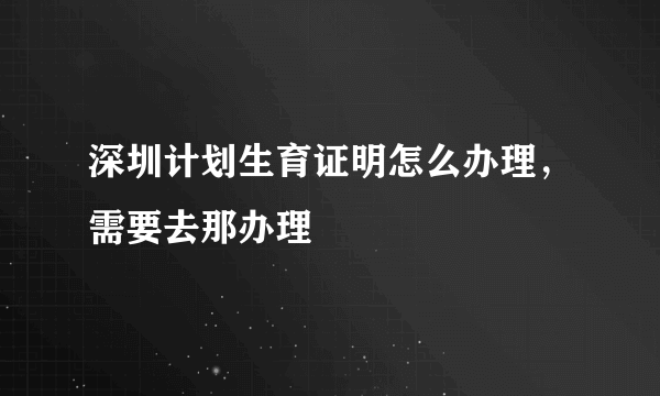 深圳计划生育证明怎么办理，需要去那办理