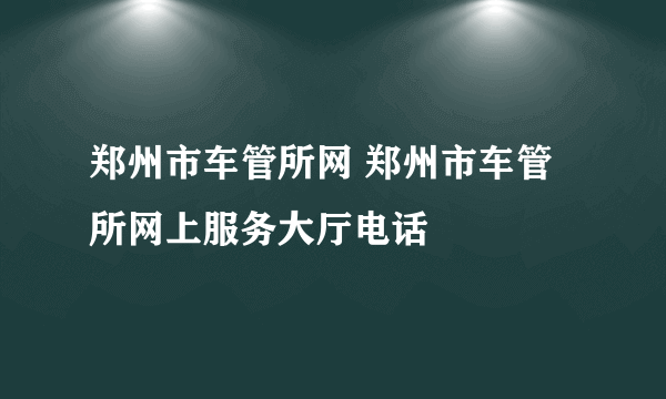 郑州市车管所网 郑州市车管所网上服务大厅电话