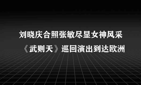 刘晓庆合照张敏尽显女神风采 《武则天》巡回演出到达欧洲