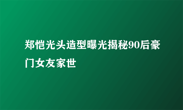 郑恺光头造型曝光揭秘90后豪门女友家世