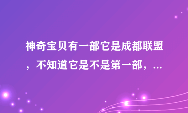 神奇宝贝有一部它是成都联盟，不知道它是不是第一部，但是经过核对不是的。它的火箭队台词不同。