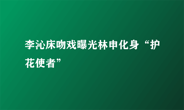 李沁床吻戏曝光林申化身“护花使者”