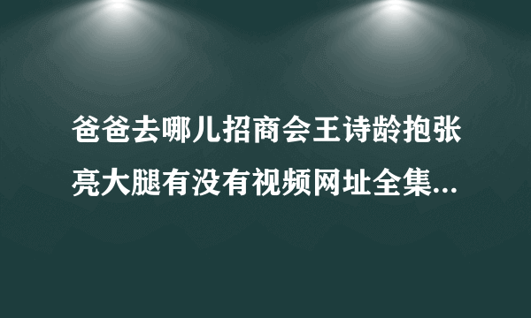 爸爸去哪儿招商会王诗龄抱张亮大腿有没有视频网址全集的。 求大神。急急急