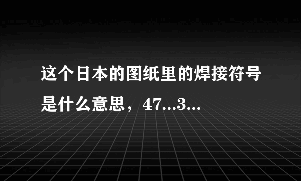 这个日本的图纸里的焊接符号是什么意思，47...30...都代表什么，回答精彩我追加分