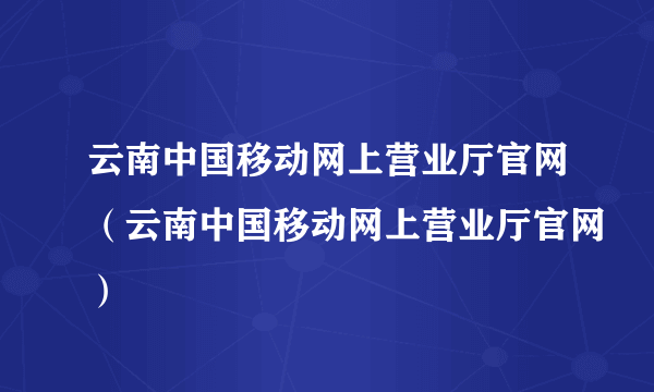 云南中国移动网上营业厅官网（云南中国移动网上营业厅官网）