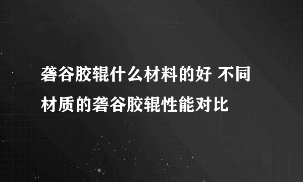 砻谷胶辊什么材料的好 不同材质的砻谷胶辊性能对比