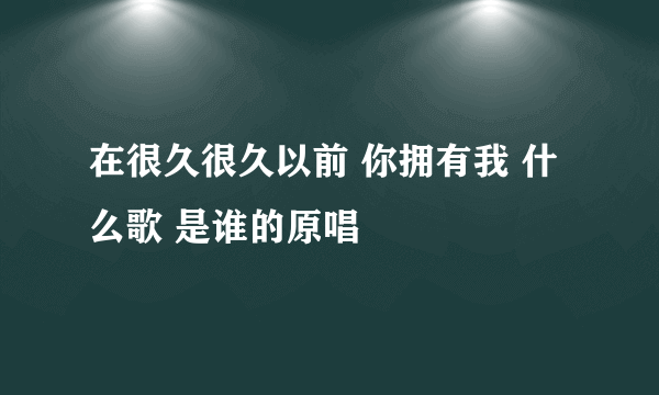 在很久很久以前 你拥有我 什么歌 是谁的原唱