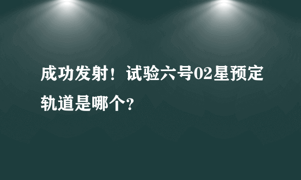 成功发射！试验六号02星预定轨道是哪个？