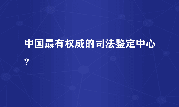 中国最有权威的司法鉴定中心？