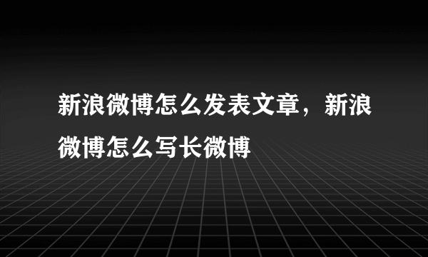 新浪微博怎么发表文章，新浪微博怎么写长微博