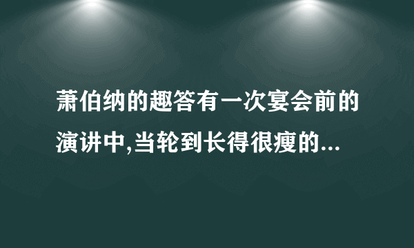 萧伯纳的趣答有一次宴会前的演讲中,当轮到长得很瘦的萧伯纳发言时,一个大腹便便的资本家却先讥笑他说:“啊,萧伯纳先生,一见到您,我就知道世界上正在闹饥荒.”萧伯纳微微一笑,答说:“嗯,先生,我见到您,就知道了世界上正在闹的原因.”这句话时他的演讲一开头就充满了机智的智慧.请问,文中萧伯纳的话包含着什么意思?