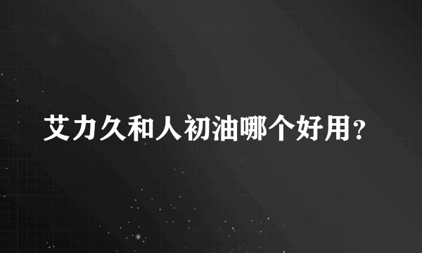 艾力久和人初油哪个好用？