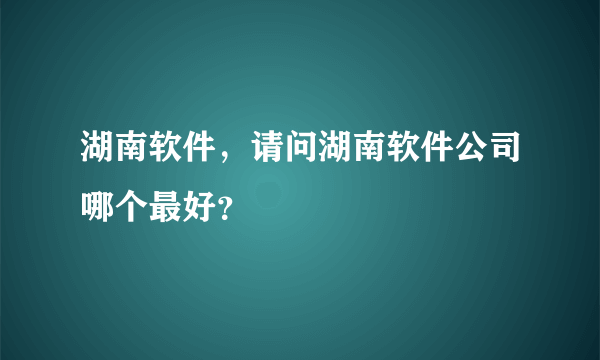 湖南软件，请问湖南软件公司哪个最好？