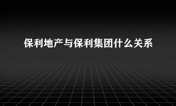 保利地产与保利集团什么关系