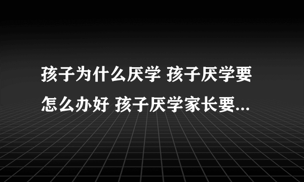 孩子为什么厌学 孩子厌学要怎么办好 孩子厌学家长要怎么办好