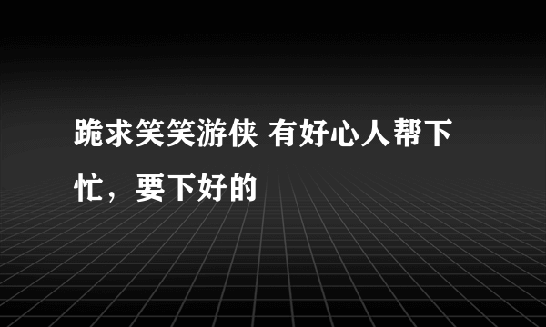 跪求笑笑游侠 有好心人帮下忙，要下好的