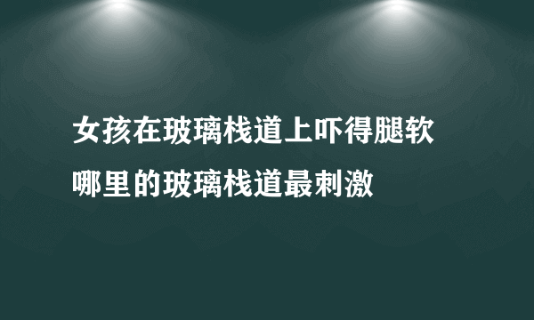 女孩在玻璃栈道上吓得腿软 哪里的玻璃栈道最刺激