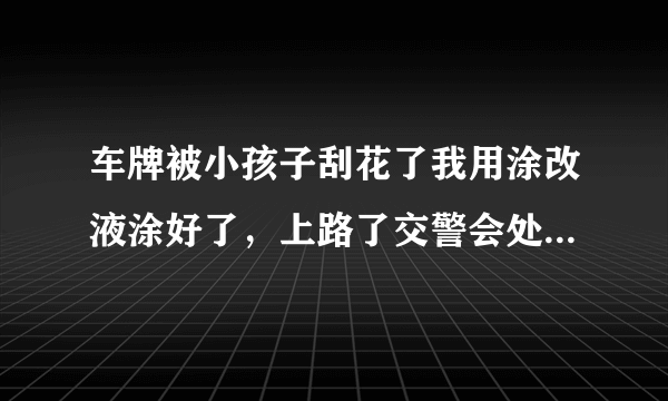 车牌被小孩子刮花了我用涂改液涂好了，上路了交警会处罚吗？会怎么处罚呢？没有改号码？