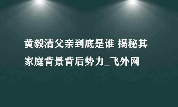 黄毅清父亲到底是谁 揭秘其家庭背景背后势力_飞外网