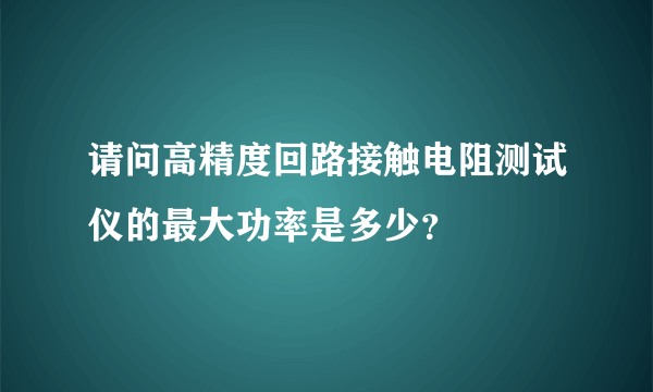 请问高精度回路接触电阻测试仪的最大功率是多少？