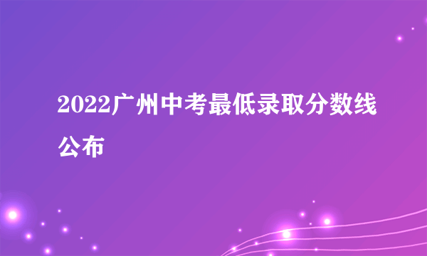 2022广州中考最低录取分数线公布