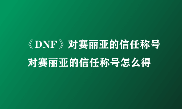 《DNF》对赛丽亚的信任称号 对赛丽亚的信任称号怎么得