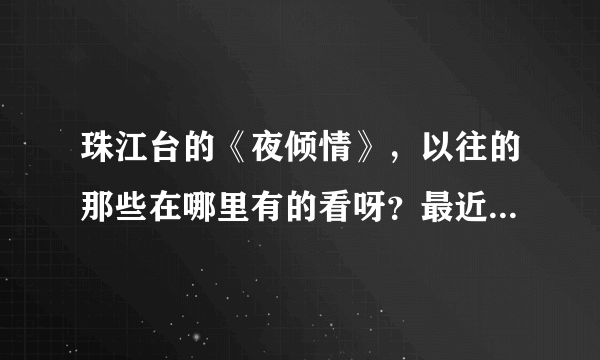 珠江台的《夜倾情》，以往的那些在哪里有的看呀？最近一期名字叫《爱的禁区》在哪里有的看呀。