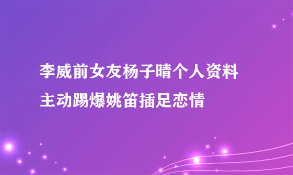 李威前女友杨子晴个人资料   主动踢爆姚笛插足恋情