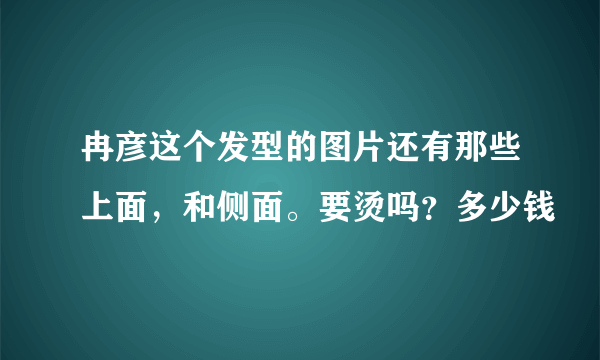 冉彦这个发型的图片还有那些上面，和侧面。要烫吗？多少钱