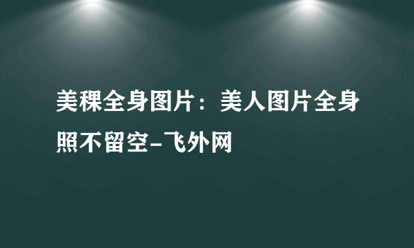 美稞全身图片：美人图片全身照不留空-飞外网