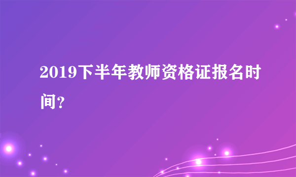 2019下半年教师资格证报名时间？