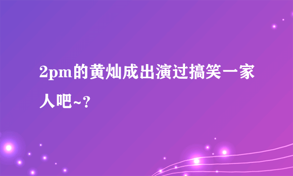 2pm的黄灿成出演过搞笑一家人吧~？