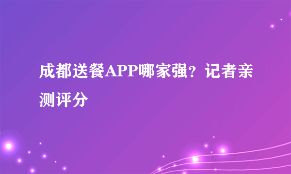 成都送餐APP哪家强？记者亲测评分