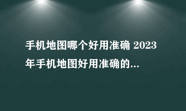 手机地图哪个好用准确 2023年手机地图好用准确的软件盘点