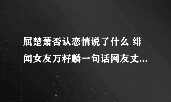 屈楚萧否认恋情说了什么 绯闻女友万籽麟一句话网友丈二摸不着脑袋