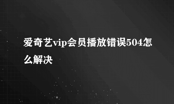 爱奇艺vip会员播放错误504怎么解决