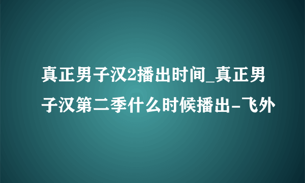 真正男子汉2播出时间_真正男子汉第二季什么时候播出-飞外