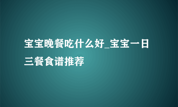 宝宝晚餐吃什么好_宝宝一日三餐食谱推荐