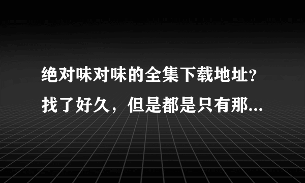 绝对味对味的全集下载地址？找了好久，但是都是只有那几集！想要全一些的！谢谢！