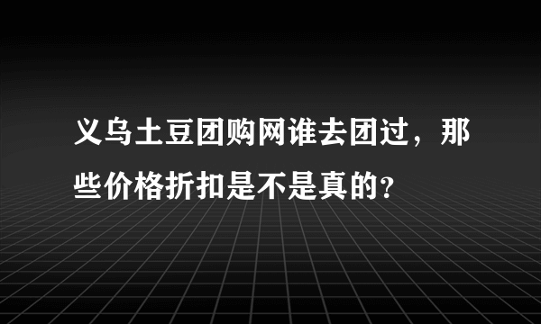 义乌土豆团购网谁去团过，那些价格折扣是不是真的？