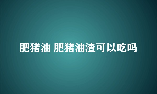 肥猪油 肥猪油渣可以吃吗