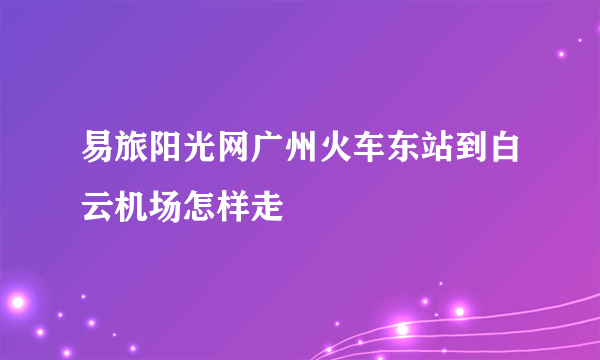 易旅阳光网广州火车东站到白云机场怎样走