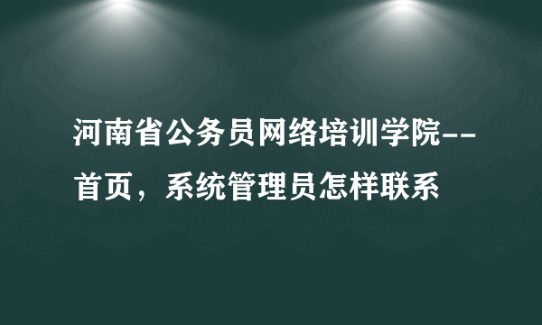 河南省公务员网络培训学院--首页，系统管理员怎样联系