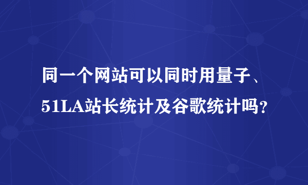 同一个网站可以同时用量子、51LA站长统计及谷歌统计吗？