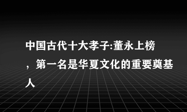 中国古代十大孝子:董永上榜，第一名是华夏文化的重要奠基人