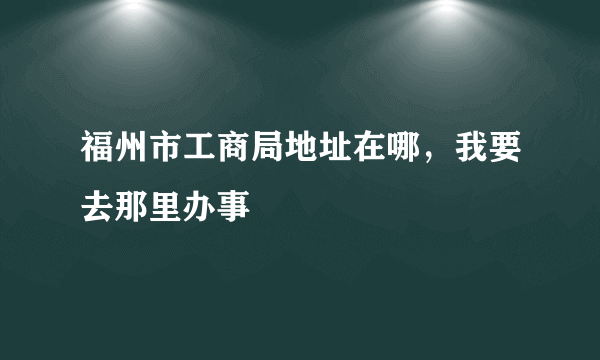 福州市工商局地址在哪，我要去那里办事