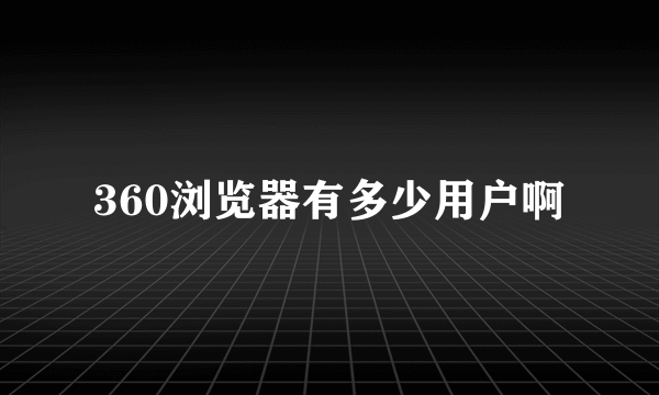 360浏览器有多少用户啊