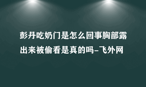 彭丹吃奶门是怎么回事胸部露出来被偷看是真的吗-飞外网